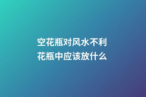 空花瓶对风水不利 花瓶中应该放什么